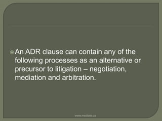 An ADR clause can contain any of the following processes as an alternative or precursor to litigation – negotiation,  mediation and arbitration.www.mediate.ca