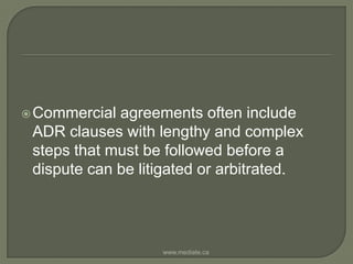 Commercial agreements often include ADR clauses with lengthy and complex steps that must be followed before a dispute can be litigated or arbitrated.www.mediate.ca