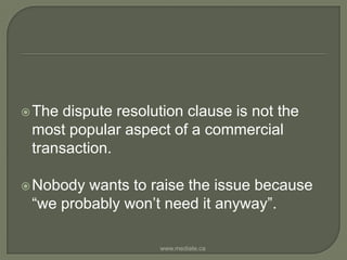 The dispute resolution clause is not the most popular aspect of a commercial transaction. Nobody wants to raise the issue because “we probably won’t need it anyway”.www.mediate.ca