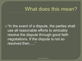 What does this mean?“In the event of a dispute, the parties shall use all reasonable efforts to amicably resolve the dispute through good faith negotiations. If the dispute is not so resolved then…..”www.mediate.ca