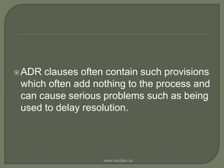 ADR clauses often contain such provisions which often add nothing to the process and can cause serious problems such as being used to delay resolution.www.mediate.ca