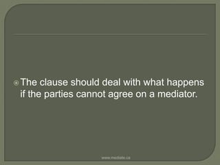 The clause should deal with what happens if the parties cannot agree on a mediator. www.mediate.ca