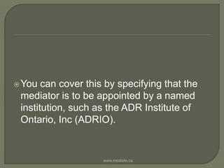 You can cover this by specifying that the mediator is to be appointed by a named institution, such as the ADR Institute of Ontario, Inc (ADRIO).www.mediate.ca