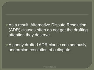 As a result, Alternative Dispute Resolution (ADR) clauses often do not get the drafting attention they deserve. A poorly drafted ADR clause can seriously undermine resolution of a dispute.www.mediate.ca