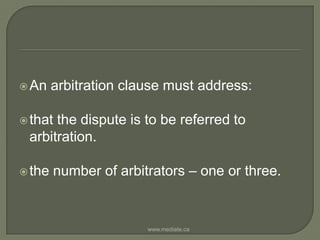 An arbitration clause must address:that the dispute is to be referred to arbitration.the number of arbitrators – one or three.www.mediate.ca