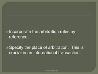 Incorporate the arbitration rules by reference.Specify the place of arbitration.  This is crucial in an international transaction.www.mediate.ca