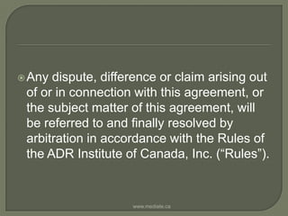 Any dispute, difference or claim arising out of or in connection with this agreement, or the subject matter of this agreement, will be referred to and finally resolved by arbitration in accordance with the Rules of the ADR Institute of Canada, Inc. (“Rules”). www.mediate.ca
