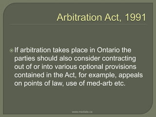 Arbitration Act, 1991If arbitration takes place in Ontario the parties should also consider contracting out of or into various optional provisions contained in the Act, for example, appeals on points of law, use of med-arb etc.www.mediate.ca