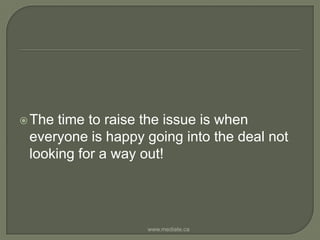 The time to raise the issue is when everyone is happy going into the deal not looking for a way out!www.mediate.ca