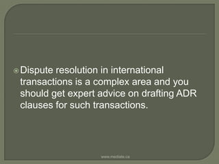 Dispute resolution in international transactions is a complex area and you should get expert advice on drafting ADR clauses for such transactions.www.mediate.ca
