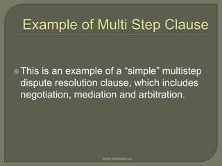 Example of Multi Step ClauseThis is an example of a “simple” multistep dispute resolution clause, which includes negotiation, mediation and arbitration.  www.mediate.ca