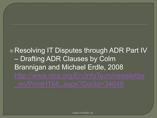 Resolving IT Disputes through ADR Part IV – Drafting ADR Clauses by Colm Brannigan and Michael Erdle, 2008 http://www.oba.org/En/InfoTech/newsletter_en/PrintHTML.aspx?DocId=34849www.mediate.ca