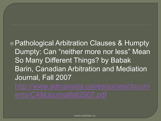 Pathological Arbitration Clauses & Humpty Dumpty: Can “neither more nor less” Mean So Many Different Things? by Babak Barin, Canadian Arbitration and Mediation Journal, Fall 2007 http://www.adrcanada.ca/resources/documents/CAMJournalfall2007.pdfwww.mediate.ca