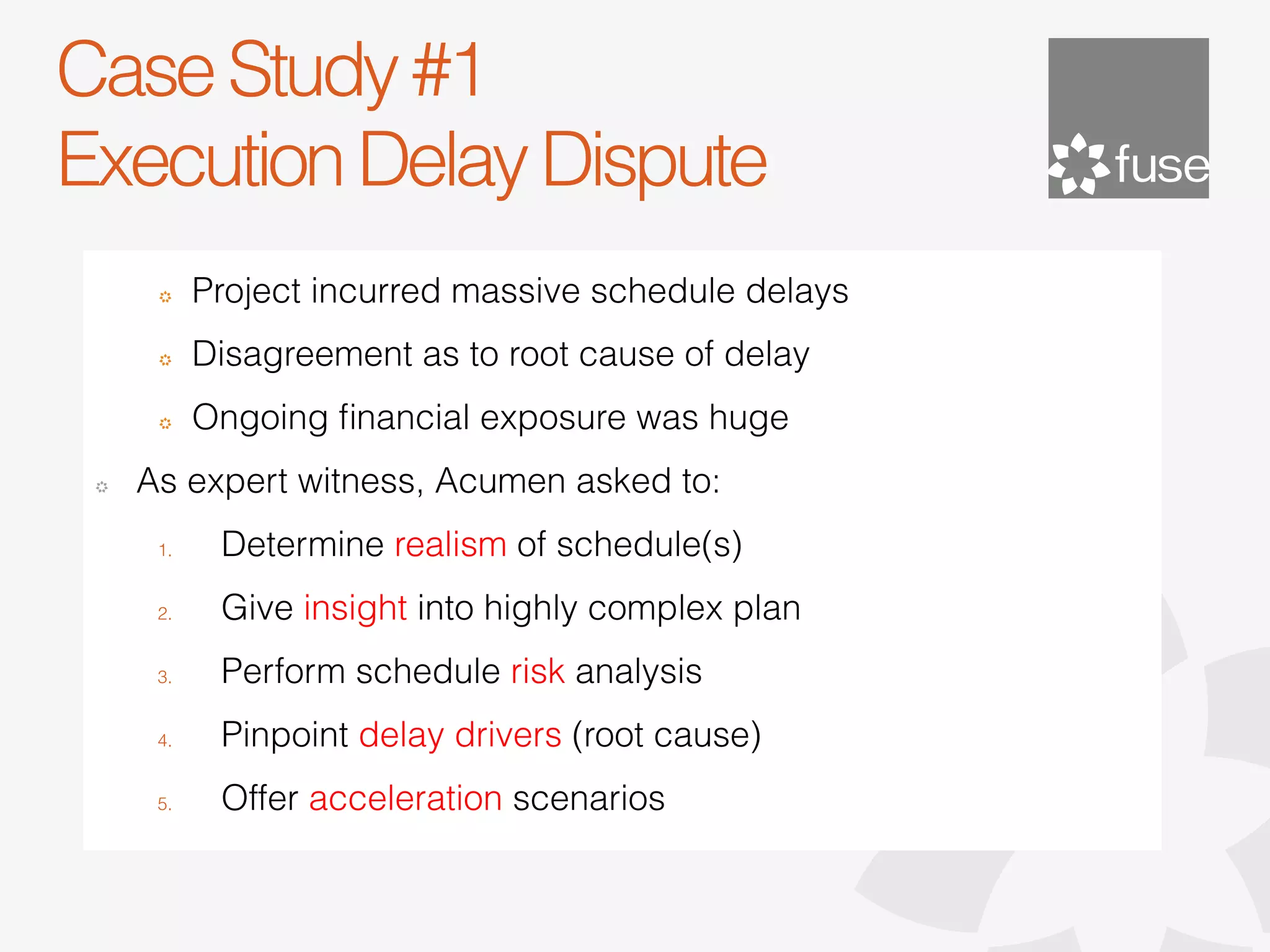 Case Study #1
Execution Delay Dispute
      !     Project incurred massive schedule delays
      !     Disagreement as to root cause of delay
      !     Ongoing ﬁnancial exposure was huge
 !   As expert witness, Acumen asked to:
      1.     Determine realism of schedule(s)
      2.     Give insight into highly complex plan
      3.     Perform schedule risk analysis
      4.     Pinpoint delay drivers (root cause)
      5.     Offer acceleration scenarios
 