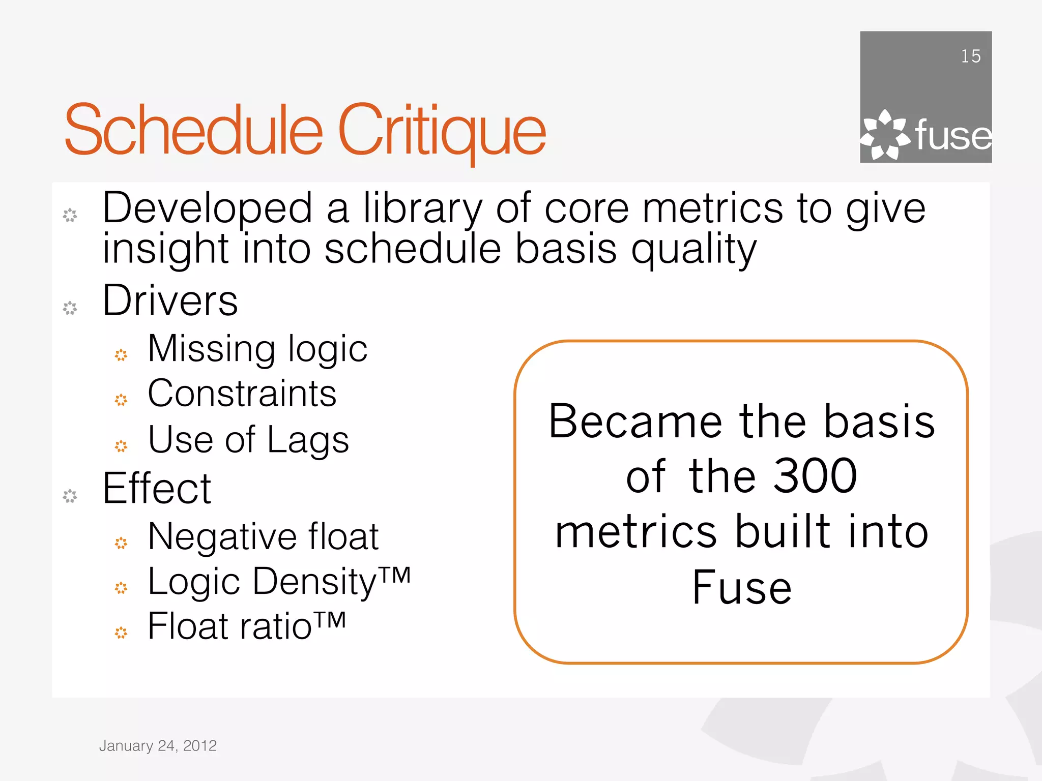 15




Schedule Critique
!   Developed a library of core metrics to give
    insight into schedule basis quality
!   Drivers
      !   Missing logic
      !   Constraints
      !   Use of Lags      Became the basis
!   Effect                    of the 300
      !   Negative ﬂoat    metrics built into
      !   Logic Density™         Fuse
      !   Float ratio™

    January 24, 2012
 