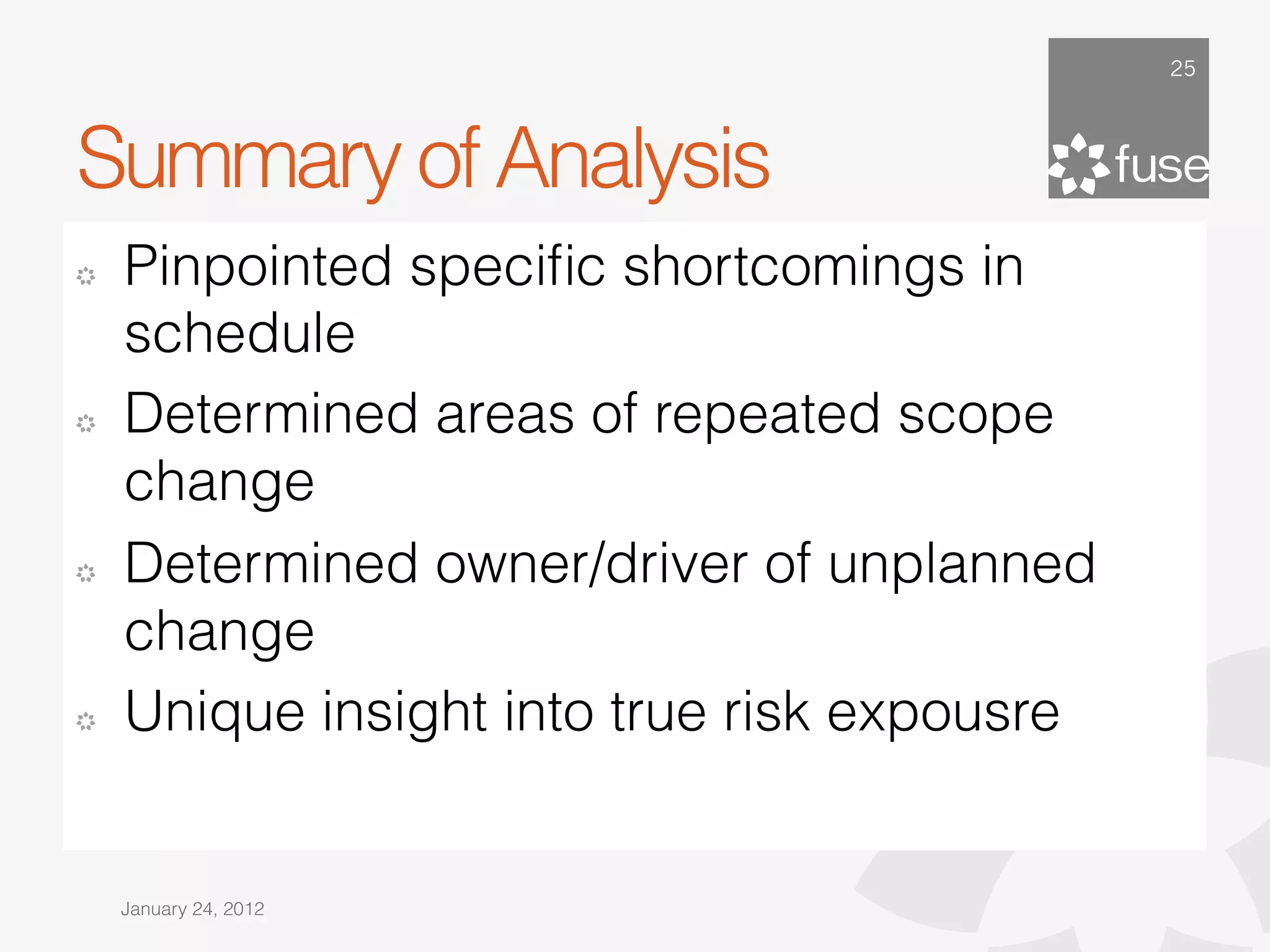 25




Summary of Analysis
!   Pinpointed speciﬁc shortcomings in
    schedule
!   Determined areas of repeated scope
    change
!   Determined owner/driver of unplanned
    change
!   Unique insight into true risk expousre


    January 24, 2012
 