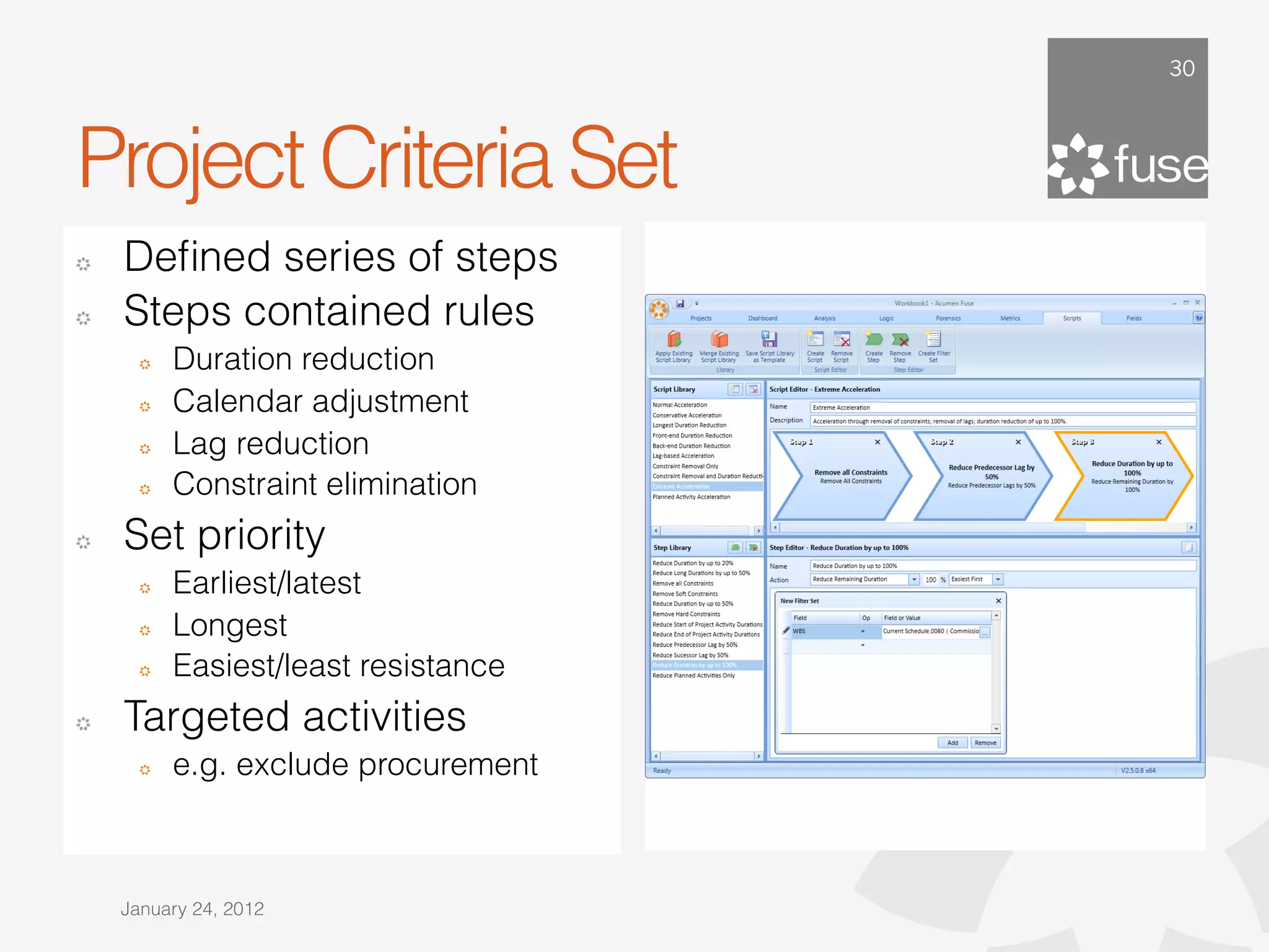 30




Project Criteria Set
!   Deﬁned series of steps
!   Steps contained rules
      !   Duration reduction
      !   Calendar adjustment
      !   Lag reduction
      !   Constraint elimination
!   Set priority
      !   Earliest/latest
      !   Longest
      !   Easiest/least resistance
!   Targeted activities
      !   e.g. exclude procurement



    January 24, 2012
 