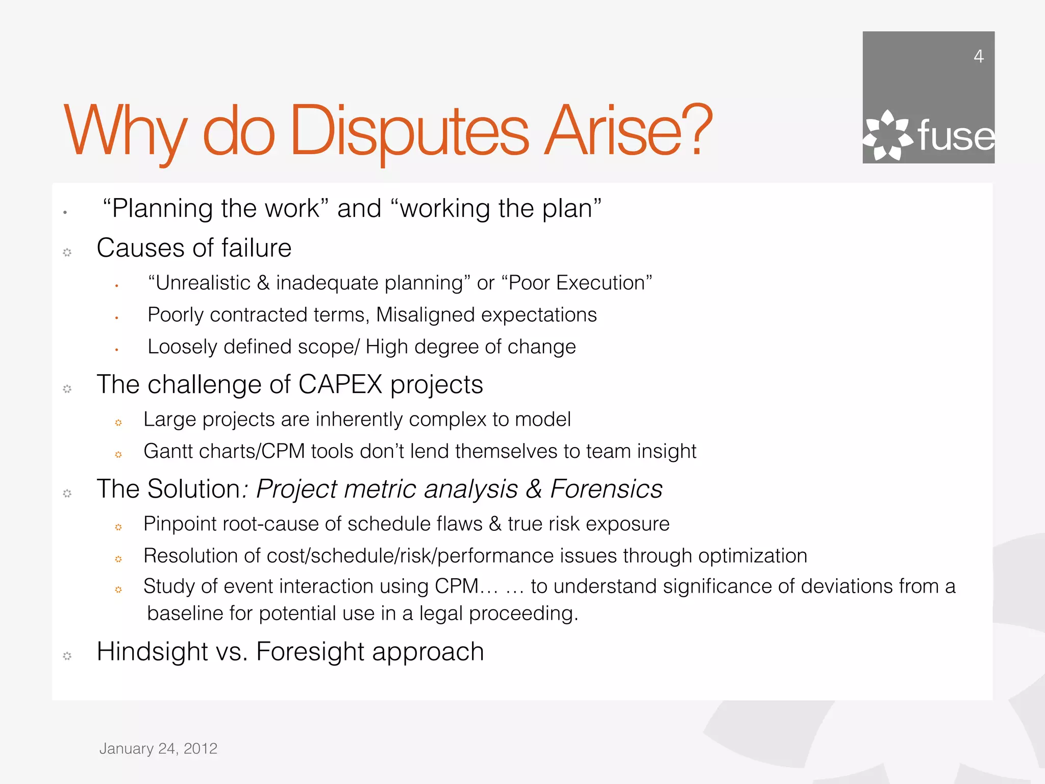 4




Why do Disputes Arise?
•    “Planning the work” and “working the plan”
!    Causes of failure
       •    “Unrealistic & inadequate planning” or “Poor Execution”
       •    Poorly contracted terms, Misaligned expectations
       •    Loosely deﬁned scope/ High degree of change
!    The challenge of CAPEX projects
       !    Large projects are inherently complex to model
       !    Gantt charts/CPM tools don’t lend themselves to team insight
!    The Solution: Project metric analysis & Forensics
       !    Pinpoint root-cause of schedule ﬂaws & true risk exposure
       !    Resolution of cost/schedule/risk/performance issues through optimization
       !    Study of event interaction using CPM… … to understand signiﬁcance of deviations from a
            baseline for potential use in a legal proceeding.
!    Hindsight vs. Foresight approach


     January 24, 2012
 