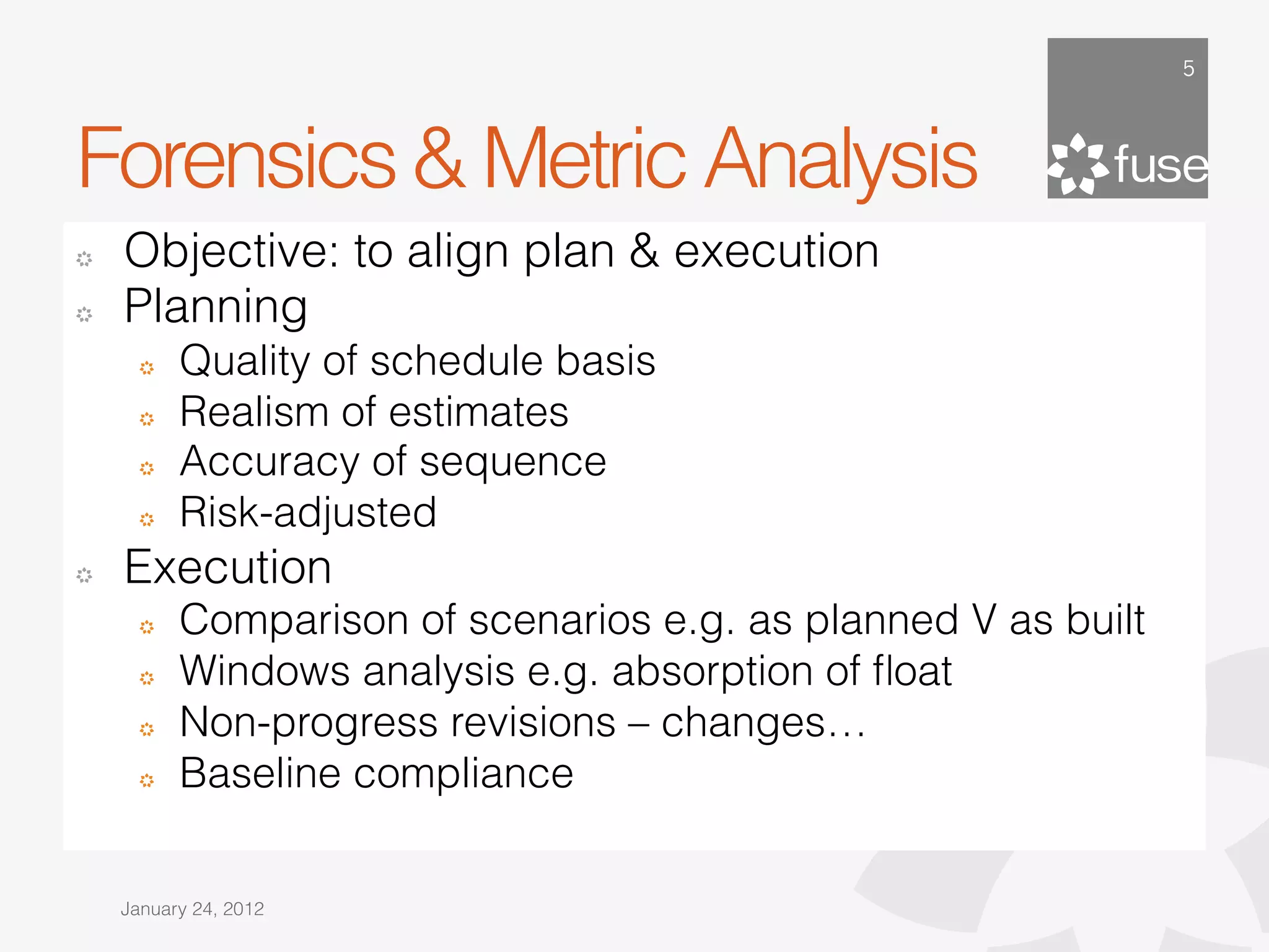 5




Forensics & Metric Analysis
!   Objective: to align plan & execution
!   Planning
      !   Quality of schedule basis
      !   Realism of estimates
      !   Accuracy of sequence
      !   Risk-adjusted
!   Execution
      !   Comparison of scenarios e.g. as planned V as built
      !   Windows analysis e.g. absorption of ﬂoat
      !   Non-progress revisions – changes…
      !   Baseline compliance


    January 24, 2012
 