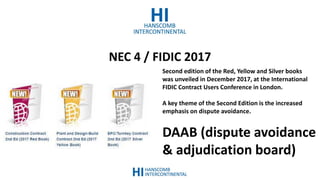 NEC 4 / FIDIC 2017
Second edition of the Red, Yellow and Silver books
was unveiled in December 2017, at the International
FIDIC Contract Users Conference in London.
A key theme of the Second Edition is the increased
emphasis on dispute avoidance.
DAAB (dispute avoidance
& adjudication board)
 
