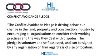 CONFLICT AVOIDANCE PLEDGE
‘The Conflict Avoidance Pledge is driving behaviour
change in the land, property and construction industry by
encouraging all organisations to consider their working
practices and the way they deal with disputes. The
pledge is voluntary and self-assessed, and can be signed
by any organisation or firm regardless of size or location.’
 