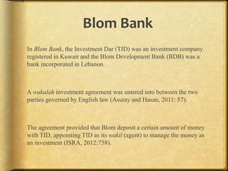 Blom Bank
In Blom Bank, the Investment Dar (TID) was an investment company
registered in Kuwait and the Blom Development Bank (BDB) was a
bank incorporated in Lebanon.

A wakalah investment agreement was entered into between the two
parties governed by English law (Asutay and Hasan, 2011: 57).

The agreement provided that Blom deposit a certain amount of money
with TID, appointing TID as its wakil (agent) to manage the money as
an investment (ISRA, 2012:758).

 