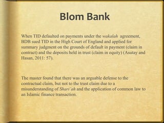 Blom Bank
When TID defaulted on payments under the wakalah
agreement, BDB sued TID in the High Court of England and applied
for summary judgment on the grounds of default in payment (claim
in contract) and the deposits held in trust (claim in equity) (Asutay
and Hasan, 2011: 57).

The master found that there was an arguable defense to the
contractual claim, but not to the trust claim due to a
misunderstanding of Shari’ah and the application of common law to
an Islamic finance transaction.

 