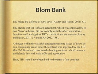 Blom Bank
TID raised the defense of ultra vires (Asutay and Hasan, 2011: 57).
TID argued that the wakalah agreement, which was approved by its
own Shari’ah board, did not comply with the Shari’ah and was
therefore void and against TID‟s constitutional documents (Asutay
and Hasan, 2011: 57 and ISRA 2012:758).
Although within the wakalah arrangement some issues of Shari’ah
non-compliancy arose, since the contract was approved by the TID
Shari’ah Board and constituted a binding contract in both common
and Islamic law with valid offer and acceptance.
Thus, TID should have been held to the terms of the contract.

 