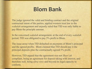 Blom Bank
The judge ignored the valid and binding contract and the original
contractual intent of the parties, applied western trust law to the
wakalah arrangement and unjustly ruled that TID was only liable to
pay Blom the principle amount.
In the concerned wakalah arrangement, at the end of every wakalah
period, TID was obligated to pay 5% profit to Blom.
The issue arose when TID defaulted on payments of Blom‟s principal
and the agreed profits. Blom claimed that TID should pay it the
principal deposits plus the contractually agreed 5% profit.
However, TID argued that the agreement was not Shari’ah
compliant, being an agreement for deposit taking with interest, and
therefore null, being ultra vires and beyond its legal capacity to
conform.

 