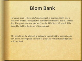 Blom Bank
However, even if the wakalah agreement in question really was a
loan with interest in disguise or a similar contraption, due to the fact
that this agreement was approved by the TID Shari’ah board, TID
should be held to the terms of the contract.

TID should not be allowed to suddenly claim that the transaction is
non-Shari’ah compliant in order to evade its contractual obligations
to Blom Bank.

 