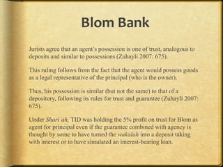 Blom Bank
Jurists agree that an agent‟s possession is one of trust, analogous to
deposits and similar to possessions (Zuhayli 2007: 675).

This ruling follows from the fact that the agent would possess goods
as a legal representative of the principal (who is the owner).
Thus, his possession is similar (but not the same) to that of a
depository, following its rules for trust and guarantee (Zuhayli 2007:
675).
Under Shari’ah, TID was holding the 5% profit on trust for Blom as
agent for principal even if the guarantee combined with agency is
thought by some to have turned the wakalah into a deposit taking
with interest or to have simulated an interest-bearing loan.

 