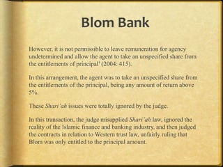 Blom Bank
However, it is not permissible to leave remuneration for agency
undetermined and allow the agent to take an unspecified share from
the entitlements of principal‟ (2004: 415).
In this arrangement, the agent was to take an unspecified share from
the entitlements of the principal, being any amount of return above
5%.
These Shari’ah issues were totally ignored by the judge.
In this transaction, the judge misapplied Shari’ah law, ignored the
reality of the Islamic finance and banking industry, and then judged
the contracts in relation to Western trust law, unfairly ruling that
Blom was only entitled to the principal amount.

 