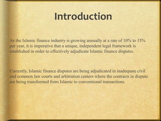 Introduction
As the Islamic finance industry is growing annually at a rate of 10% to 15%
per year, it is imperative that a unique, independent legal framework is
established in order to effectively adjudicate Islamic finance disputes.

Currently, Islamic finance disputes are being adjudicated in inadequate civil
and common law courts and arbitration centers where the contracts in dispute
are being transformed from Islamic to conventional transactions.

 
