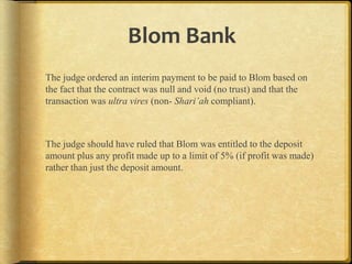 Blom Bank
The judge ordered an interim payment to be paid to Blom based on
the fact that the contract was null and void (no trust) and that the
transaction was ultra vires (non- Shari’ah compliant).

The judge should have ruled that Blom was entitled to the deposit
amount plus any profit made up to a limit of 5% (if profit was made)
rather than just the deposit amount.

 