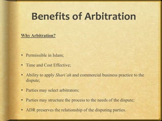 Benefits of Arbitration
Why Arbitration?

 Permissible in Islam;
 Time and Cost Effective;
 Ability to apply Shari’ah and commercial business practice to the
dispute;
 Parties may select arbitrators;
 Parties may structure the process to the needs of the dispute;
 ADR preserves the relationship of the disputing parties.

 