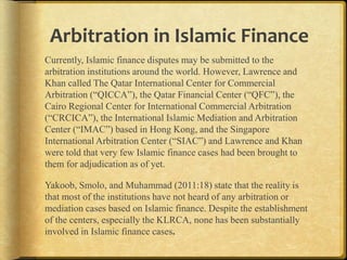 Arbitration in Islamic Finance
Currently, Islamic finance disputes may be submitted to the
arbitration institutions around the world. However, Lawrence and
Khan called The Qatar International Center for Commercial
Arbitration (“QICCA”), the Qatar Financial Center (“QFC”), the
Cairo Regional Center for International Commercial Arbitration
(“CRCICA”), the International Islamic Mediation and Arbitration
Center (“IMAC”) based in Hong Kong, and the Singapore
International Arbitration Center (“SIAC”) and Lawrence and Khan
were told that very few Islamic finance cases had been brought to
them for adjudication as of yet.
Yakoob, Smolo, and Muhammad (2011:18) state that the reality is
that most of the institutions have not heard of any arbitration or
mediation cases based on Islamic finance. Despite the establishment
of the centers, especially the KLRCA, none has been substantially
involved in Islamic finance cases.

 
