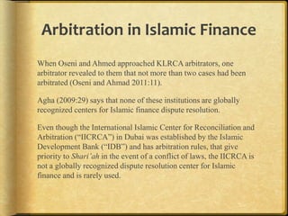 Arbitration in Islamic Finance
When Oseni and Ahmed approached KLRCA arbitrators, one
arbitrator revealed to them that not more than two cases had been
arbitrated (Oseni and Ahmad 2011:11).
Agha (2009:29) says that none of these institutions are globally
recognized centers for Islamic finance dispute resolution.
Even though the International Islamic Center for Reconciliation and
Arbitration (“IICRCA”) in Dubai was established by the Islamic
Development Bank (“IDB”) and has arbitration rules, that give
priority to Shari’ah in the event of a conflict of laws, the IICRCA is
not a globally recognized dispute resolution center for Islamic
finance and is rarely used.

 
