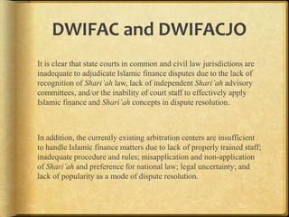 DWIFAC and DWIFACJO
It is clear that state courts in common and civil law jurisdictions are
inadequate to adjudicate Islamic finance disputes due to the lack of
recognition of Shari’ah law, lack of independent Shari’ah advisory
committees, and/or the inability of court staff to effectively apply
Islamic finance and Shari’ah concepts in dispute resolution.

In addition, the currently existing arbitration centers are insufficient
to handle Islamic finance matters due to lack of properly trained staff;
inadequate procedure and rules; misapplication and non-application
of Shari’ah and preference for national law; legal uncertainty; and
lack of popularity as a mode of dispute resolution.

 