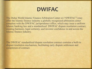 DWIFAC
The Dubai World Islamic Finance Arbitration Center or (“DWIFAC”) may
offer the Islamic finance industry a globally recognized arbitration center
complete with the DWIFAC jurisprudence office, which may issue a uniform
Islamic banking law and a standardized DWIFAC dispute resolution contract,
creating harmony, legal certainty, and investor confidence in and across the
Islamic finance industry.

The DWIFAC standardized dispute resolution contract contains a built-in
dispute resolution mechanism, facilitating early dispute settlement and
completion of contract.

 