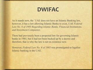 DWIFAC
As it stands now, the `UAE does not have an Islamic Banking
law, however, it has a law allowing Islamic Banks to exist, UAE
Federal Law No. 6 of 1985 Regarding Islamic Banks, Financial
Institutions, and Investment Companies.
There had previously been a proposed law for governing Islamic
banks in 1985, but it had not been backed up by a decree and
therefore, that is why the law is not in existence now.
However, Federal Law No. 6 of 1985 was promulgated to legalize
Islamic banking in the UAE.

 