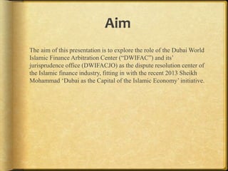 Aim
The aim of this presentation is to explore the role of the Dubai World
Islamic Finance Arbitration Center (“DWIFAC”) and its‟
jurisprudence office (DWIFACJO) as the dispute resolution center of
the Islamic finance industry, fitting in with the recent 2013 Sheikh
Mohammad „Dubai as the Capital of the Islamic Economy‟ initiative.

 