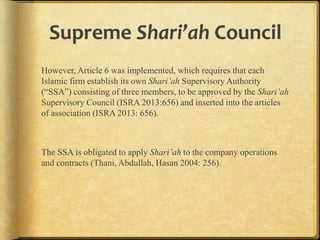 Supreme Shari’ah Council
However, Article 6 was implemented, which requires that each
Islamic firm establish its own Shari’ah Supervisory Authority
(“SSA”) consisting of three members, to be approved by the Shari’ah
Supervisory Council (ISRA 2013:656) and inserted into the articles
of association (ISRA 2013: 656).

The SSA is obligated to apply Shari’ah to the company operations
and contracts (Thani, Abdullah, Hasan 2004: 256).

 