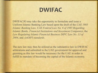 DWIFAC
DWIFACJO may take the opportunity to formulate and issue a
Uniform Islamic Banking Law based upon the draft of the UAE 1985
Islamic Banking Law, UAE Federal Law No. 6 of 1985 Regarding
Islamic Banks, Financial Institutions and Investment Companies, the
Law Regulating Islamic Financial Business DIFC Law No. 13 of
2004, and AAOIFI standards.
The new law may then be utilized as the substantive law in DWIFAC
arbitrations and submitted to the UAE government for approval and
gazetting as this law would be necessary for the UAE in order to
fulfill its mandate of becoming the capital of the Islamic economy.

 