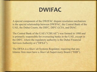 DWIFAC
A special component of the DWIFAC dispute resolution mechanism
is the special relationship between DWIFAC, the Central Bank of the
UAE, the Dubai Courts, the DIFC, DIFC-LCIA, and DIAC.
The Central Bank of the UAE (“CBUAE”) was formed in 1980 and
is primarily responsible for overseeing banks in the UAE, except in
the DIFC, where the regulatory authority is the Dubai Financial
Services Authority or (“DFSA”).
The DFSA is a Shari’ah Systems Regulator, requiring that any
Islamic firm must have a Shari’ah Supervisory Board (“SSB”).

 