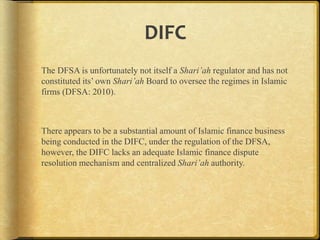 DIFC
The DFSA is unfortunately not itself a Shari’ah regulator and has not
constituted its‟ own Shari’ah Board to oversee the regimes in Islamic
firms (DFSA: 2010).

There appears to be a substantial amount of Islamic finance business
being conducted in the DIFC, under the regulation of the DFSA,
however, the DIFC lacks an adequate Islamic finance dispute
resolution mechanism and centralized Shari’ah authority.

 