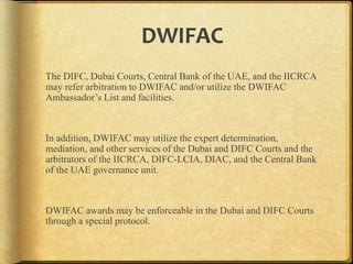 DWIFAC
The DIFC, Dubai Courts, Central Bank of the UAE, and the IICRCA
may refer arbitration to DWIFAC and/or utilize the DWIFAC
Ambassador‟s List and facilities.

In addition, DWIFAC may utilize the expert
determination, mediation, and other services of the Dubai and DIFC
Courts and the arbitrators of the IICRCA, DIFC-LCIA, DIAC, and
the Central Bank of the UAE governance unit.

DWIFAC awards may be enforceable in the Dubai and DIFC Courts
through a special protocol.

 