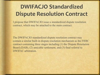 DWIFACJO Standardized
Dispute Resolution Contract
I propose that DWIFACJO issue a standardized dispute resolution
contract, which may be attached to the main contract.

The DWIFACJO standardized dispute resolution contract may
contain a similar built-in dispute resolution mechanism as the FIDIC
contract containing three stages including (1) the Dispute Resolution
Board (DAB), (2) amicable settlement, and (3) final referral to
DWIFAC arbitration.

 