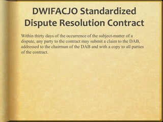 DWIFACJO Standardized
Dispute Resolution Contract
Within thirty days of the occurrence of the subject-matter of a
dispute, any party to the contract may submit a claim to the
DAB, addressed to the chairman of the DAB and with a copy to all
parties of the contract.

 