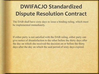DWIFACJO Standardized
Dispute Resolution Contract
The DAB shall have sixty days to issue a binding ruling, which must
be implemented immediately.

If either party is not satisfied with the DAB ruling, either party can
give notice of dissatisfaction to the other before the thirty days after
the day on which she received the decision on or before the thirty
days after the day on which the said period of sixty days expired.

 
