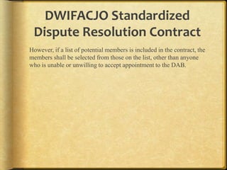 DWIFACJO Standardized
Dispute Resolution Contract
However, if a list of potential members is included in the contract, the
members shall be selected from those on the list, other than anyone
who is unable or unwilling to accept appointment to the DAB.

 